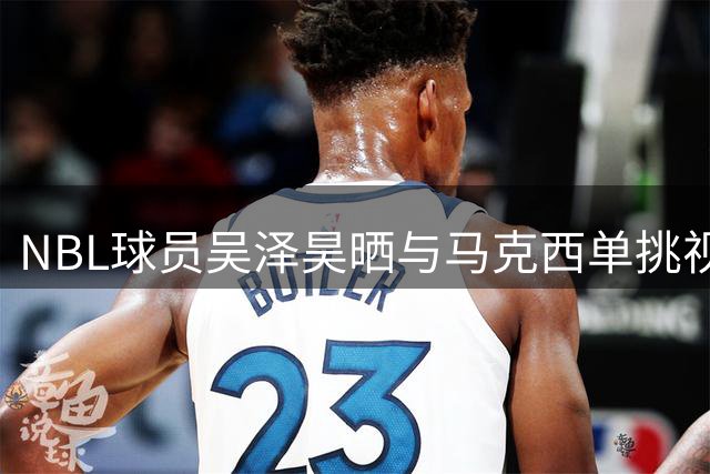 NBL球员吴泽昊晒与马克西单挑视频 展NBA球星职业精神